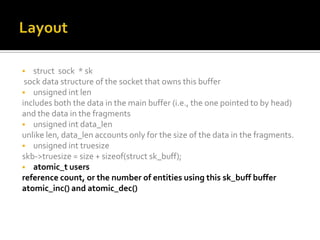  struct sock * sk
sock data structure of the socket that owns this buffer
 unsigned int len
includes both the data in the main buffer (i.e., the one pointed to by head)
and the data in the fragments
 unsigned int data_len
unlike len, data_len accounts only for the size of the data in the fragments.
 unsigned int truesize
skb->truesize = size + sizeof(struct sk_buff);
 atomic_t users
reference count, or the number of entities using this sk_buff buffer
atomic_inc() and atomic_dec()
 