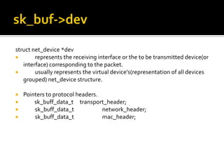 struct net_device *dev
 represents the receiving interface or the to be transmitted device(or
interface) corresponding to the packet.
 usually represents the virtual device’s(representation of all devices
grouped) net_device structure.
 Pointers to protocol headers.
 sk_buff_data_t transport_header;
 sk_buff_data_t network_header;
 sk_buff_data_t mac_header;
 