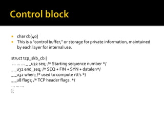 char cb[40]
 This is a "control buffer," or storage for private information, maintained
by each layer for internal use.
struct tcp_skb_cb {
... ... ... _ _u32 seq; /* Starting sequence number */
_ _u32 end_seq; /* SEQ + FIN + SYN + datalen*/
_ _u32 when; /* used to compute rtt's */
_ _u8 flags; /*TCP header flags. */
... ... ...
};
 