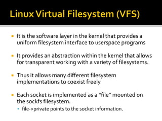  It is the software layer in the kernel that provides a
uniform filesystem interface to userspace programs
 It provides an abstraction within the kernel that allows
for transparent working with a variety of filesystems.
 Thus it allows many different filesystem
implementations to coexist freely
 Each socket is implemented as a “file” mounted on
the sockfs filesystem.
 file->private points to the socket information.
 