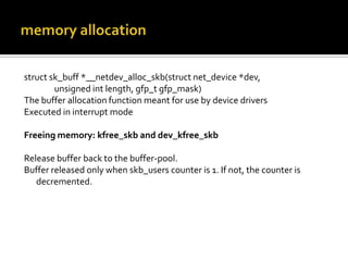 struct sk_buff *__netdev_alloc_skb(struct net_device *dev,
unsigned int length, gfp_t gfp_mask)
The buffer allocation function meant for use by device drivers
Executed in interrupt mode
Freeing memory: kfree_skb and dev_kfree_skb
Release buffer back to the buffer-pool.
Buffer released only when skb_users counter is 1. If not, the counter is
decremented.
 