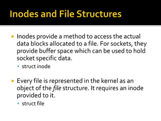  Inodes provide a method to access the actual
data blocks allocated to a file. For sockets, they
provide buffer space which can be used to hold
socket specific data.
 struct inode
 Every file is represented in the kernel as an
object of the file structure. It requires an inode
provided to it.
 struct file
 