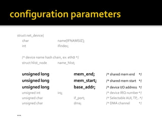struct net_device{
char name[IFNAMSIZ];
int ifindex;
/* device name hash chain, ex: eth0 */
struct hlist_node name_hlist;
unsigned long mem_end; /* shared mem end */
unsigned long mem_start; /* shared mem start */
unsigned long base_addr; /* device I/O address */
unsigned int irq; /* device IRQ number*/
unsigned char if_port; /* Selectable AUI,TP,..*/
unsigned char dma; /* DMA channel */
…
 