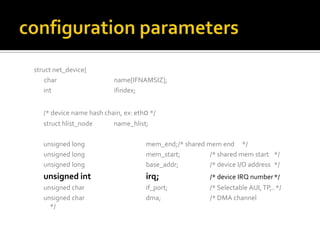 struct net_device{
char name[IFNAMSIZ];
int ifindex;
/* device name hash chain, ex: eth0 */
struct hlist_node name_hlist;
unsigned long mem_end;/* shared mem end */
unsigned long mem_start; /* shared mem start */
unsigned long base_addr; /* device I/O address */
unsigned int irq; /* device IRQ number*/
unsigned char if_port; /* Selectable AUI,TP,..*/
unsigned char dma; /* DMA channel
*/
 