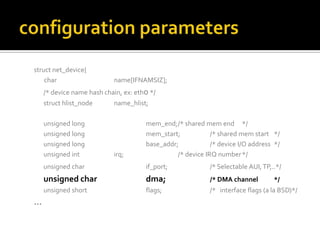 struct net_device{
char name[IFNAMSIZ];
/* device name hash chain, ex: eth0 */
struct hlist_node name_hlist;
unsigned long mem_end;/* shared mem end */
unsigned long mem_start; /* shared mem start */
unsigned long base_addr; /* device I/O address */
unsigned int irq; /* device IRQ number*/
unsigned char if_port; /* Selectable AUI,TP,..*/
unsigned char dma; /* DMA channel */
unsigned short flags; /* interface flags (a la BSD)*/
…
 