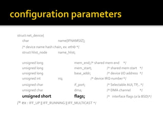 struct net_device{
char name[IFNAMSIZ];
/* device name hash chain, ex: eth0 */
struct hlist_node name_hlist;
unsigned long mem_end;/* shared mem end */
unsigned long mem_start; /* shared mem start */
unsigned long base_addr; /* device I/O address */
unsigned int irq; /* device IRQ number*/
unsigned char if_port; /* Selectable AUI,TP,..*/
unsigned char dma; /* DMA channel */
unsigned short flags; /* interface flags (a la BSD)*/
/* ex : IFF_UP || IFF_RUNNING || IFF_MULTICAST */
 