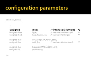 struct net_device{
…
unsigned mtu; /* interface MTU value */
unsigned short type; /* interface hardware type */
unsigned short hard_header_len; /* hardware hdr length */
unsigned char dev_addr[MAX_ADDR_LEN];
unsigned char addr_len; /* hardware address length */
unsigned char broadcast[MAX_ADDR_LEN];
unsigned int promiscuity;
…
 