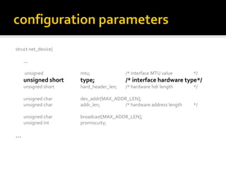 struct net_device{
…
unsigned mtu; /* interface MTU value */
unsigned short type; /* interface hardware type*/
unsigned short hard_header_len; /* hardware hdr length */
unsigned char dev_addr[MAX_ADDR_LEN];
unsigned char addr_len; /* hardware address length */
unsigned char broadcast[MAX_ADDR_LEN];
unsigned int promiscuity;
…
 