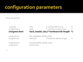 struct net_device{
…
unsigned mtu; /* interface MTU value */
unsigned short type; /* interface hardware type */
unsigned short hard_header_len;/* hardware hdr length */
unsigned char dev_addr[MAX_ADDR_LEN];
unsigned char addr_len; /* hardware address length */
unsigned char broadcast[MAX_ADDR_LEN];
unsigned int promiscuity;
…
 
