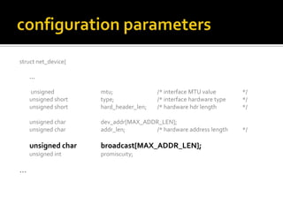 struct net_device{
…
unsigned mtu; /* interface MTU value */
unsigned short type; /* interface hardware type */
unsigned short hard_header_len; /* hardware hdr length */
unsigned char dev_addr[MAX_ADDR_LEN];
unsigned char addr_len; /* hardware address length */
unsigned char broadcast[MAX_ADDR_LEN];
unsigned int promiscuity;
…
 