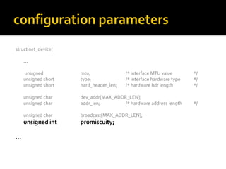 struct net_device{
…
unsigned mtu; /* interface MTU value */
unsigned short type; /* interface hardware type */
unsigned short hard_header_len; /* hardware hdr length */
unsigned char dev_addr[MAX_ADDR_LEN];
unsigned char addr_len; /* hardware address length */
unsigned char broadcast[MAX_ADDR_LEN];
unsigned int promiscuity;
…
 