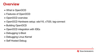 Overview
 What is OpenOCD
 Features of OpenOCD
 OpenOCD overview
 OpenOCD Hardware setup: xds110, cTI20, tag-connect
 Building OpenOCD
 OpenOCD integration with IDEs
 Debugging U-Boot
 Debugging Linux Kernel
 Self Hosted Debug
2
 