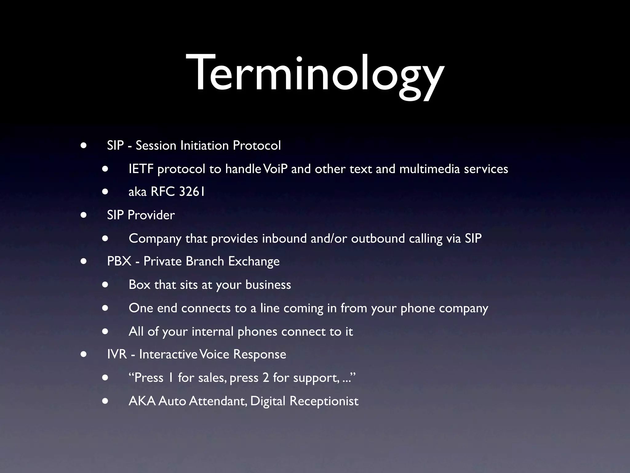 Terminology
•   SIP - Session Initiation Protocol
    •   IETF protocol to handle VoiP and other text and multimedia services
    •   aka RFC 3261
•   SIP Provider
    •   Company that provides inbound and/or outbound calling via SIP
•   PBX - Private Branch Exchange
    •   Box that sits at your business
    •   One end connects to a line coming in from your phone company
    •   All of your internal phones connect to it
•   IVR - Interactive Voice Response
    •   “Press 1 for sales, press 2 for support, ...”
    •   AKA Auto Attendant, Digital Receptionist
 