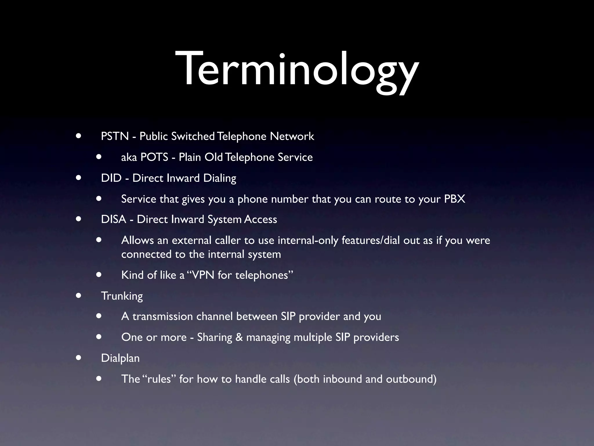 Terminology
•   PSTN - Public Switched Telephone Network
    •   aka POTS - Plain Old Telephone Service
•   DID - Direct Inward Dialing
    •   Service that gives you a phone number that you can route to your PBX
•   DISA - Direct Inward System Access
    •   Allows an external caller to use internal-only features/dial out as if you were
        connected to the internal system
    •   Kind of like a “VPN for telephones”
•   Trunking
    •   A transmission channel between SIP provider and you
    •   One or more - Sharing & managing multiple SIP providers
•   Dialplan
    •   The “rules” for how to handle calls (both inbound and outbound)
 