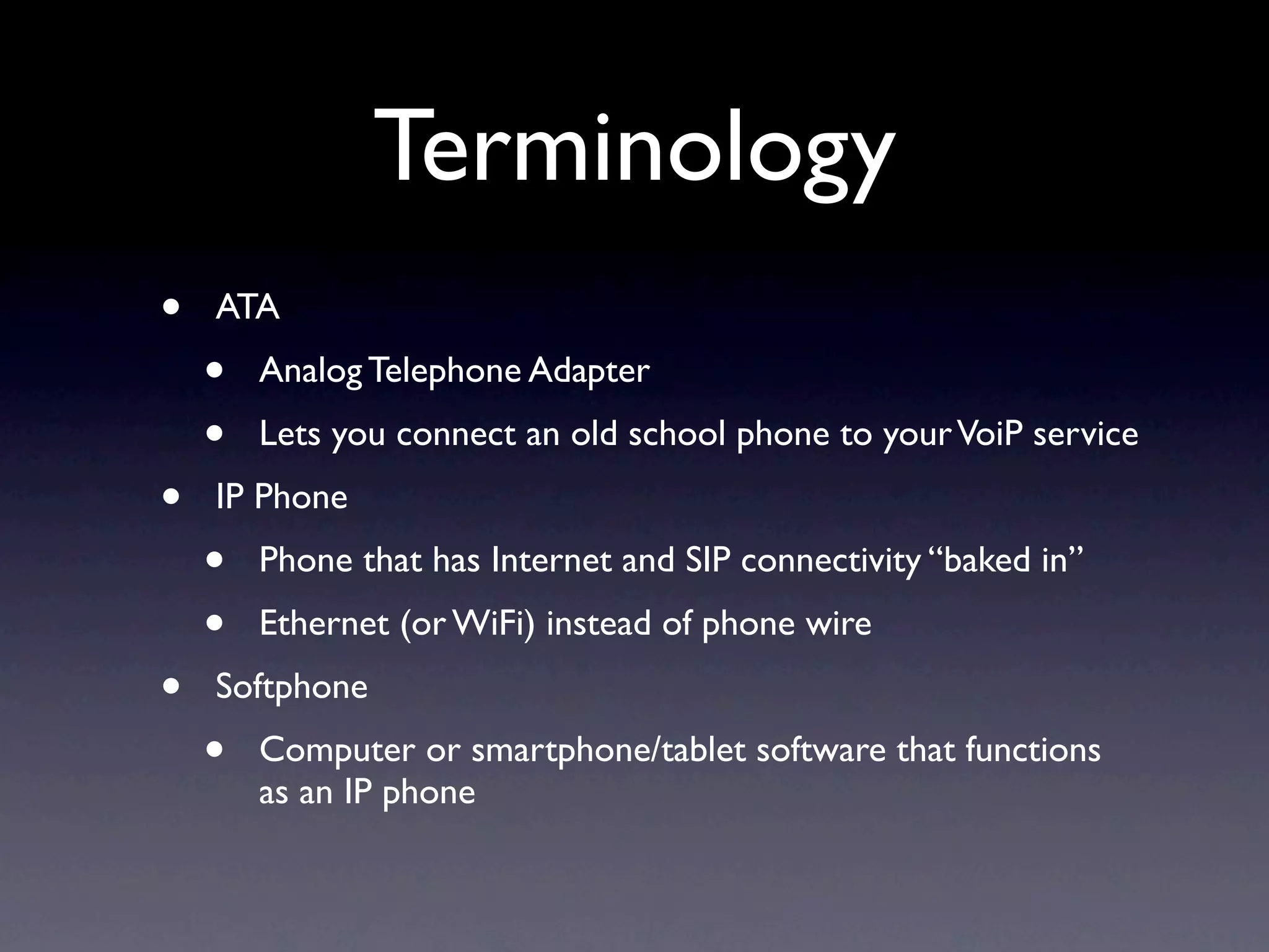 Terminology
•   ATA
    •   Analog Telephone Adapter
    •   Lets you connect an old school phone to your VoiP service
•   IP Phone
    •   Phone that has Internet and SIP connectivity “baked in”
    •   Ethernet (or WiFi) instead of phone wire
•   Softphone
    •   Computer or smartphone/tablet software that functions
        as an IP phone
 