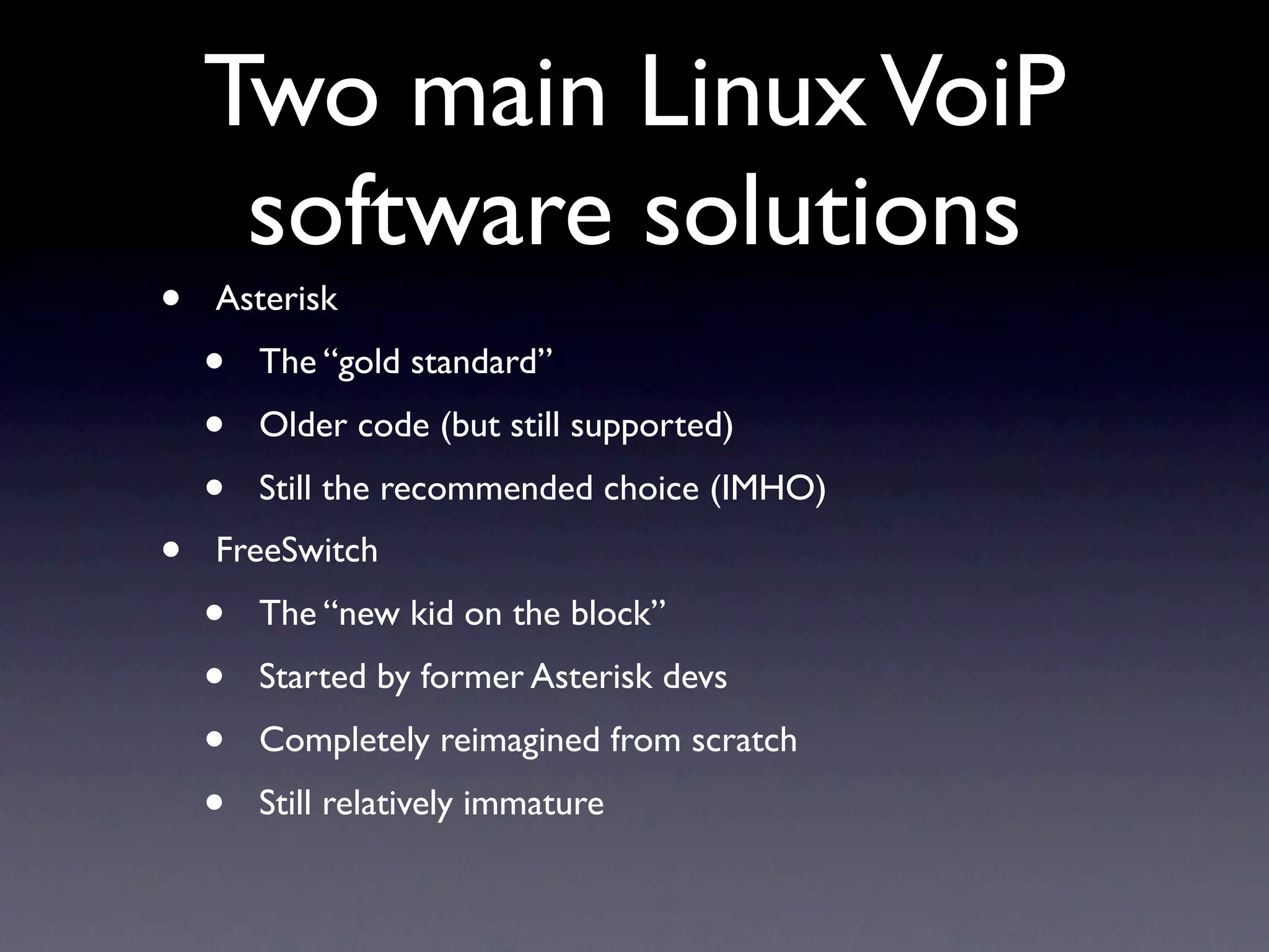 Two main Linux VoiP
     software solutions
•   Asterisk
    •   The “gold standard”
    •   Older code (but still supported)
    •   Still the recommended choice (IMHO)
•   FreeSwitch
    •   The “new kid on the block”
    •   Started by former Asterisk devs
    •   Completely reimagined from scratch
    •   Still relatively immature
 