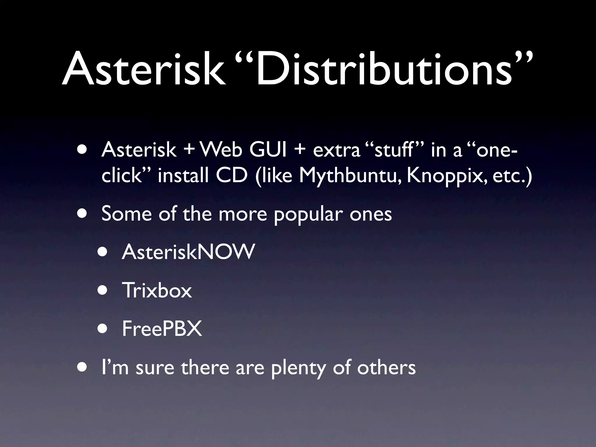 Asterisk “Distributions”
•   Asterisk + Web GUI + extra “stuff” in a “one-
    click” install CD (like Mythbuntu, Knoppix, etc.)
•   Some of the more popular ones
    •   AsteriskNOW
    •   Trixbox
    •   FreePBX
•   I’m sure there are plenty of others
 