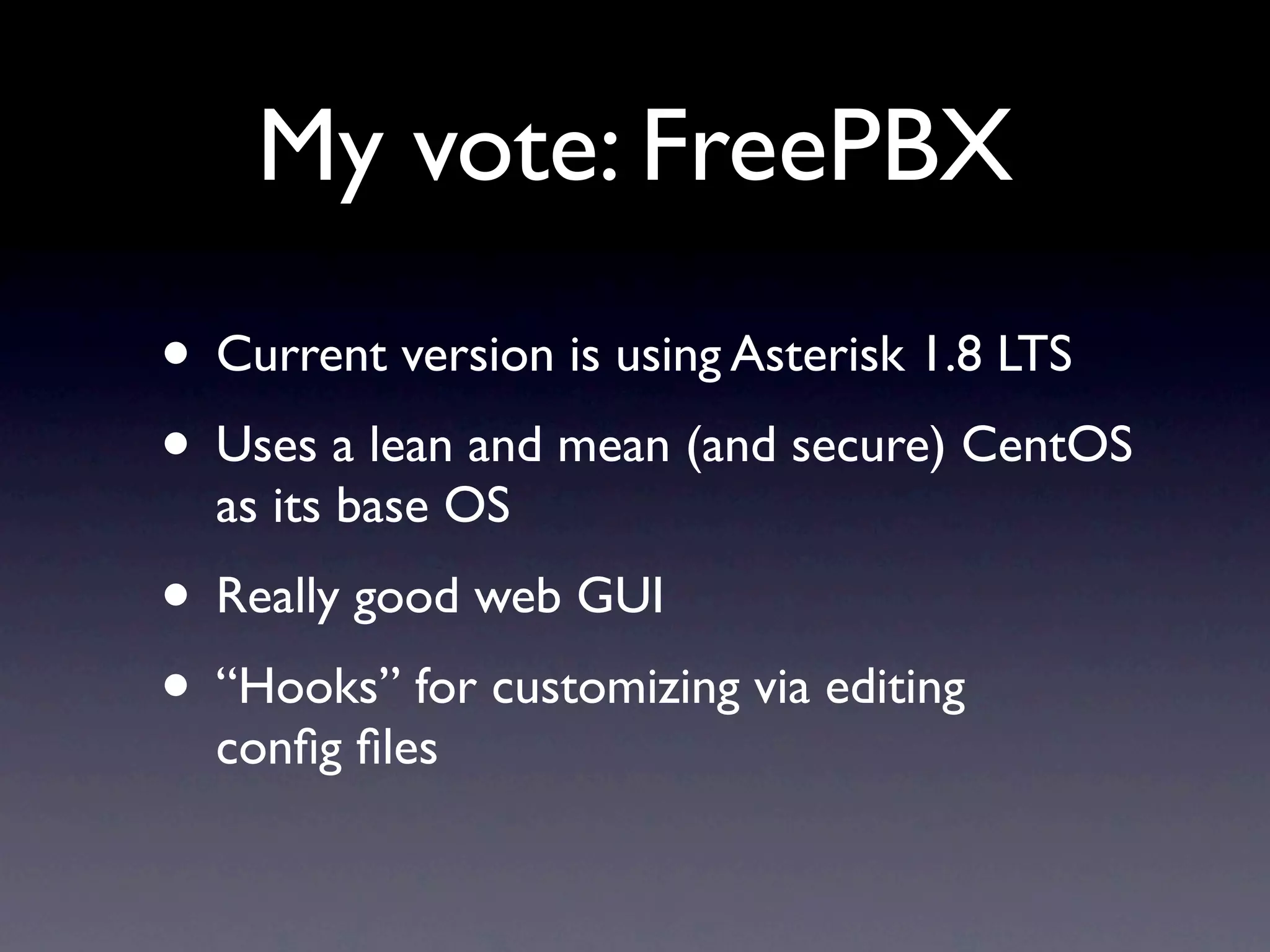 My vote: FreePBX
• Current version is using Asterisk 1.8 LTS
• Uses a lean and mean (and secure) CentOS
  as its base OS
• Really good web GUI
• “Hooks” for customizing via editing
  conﬁg ﬁles
 