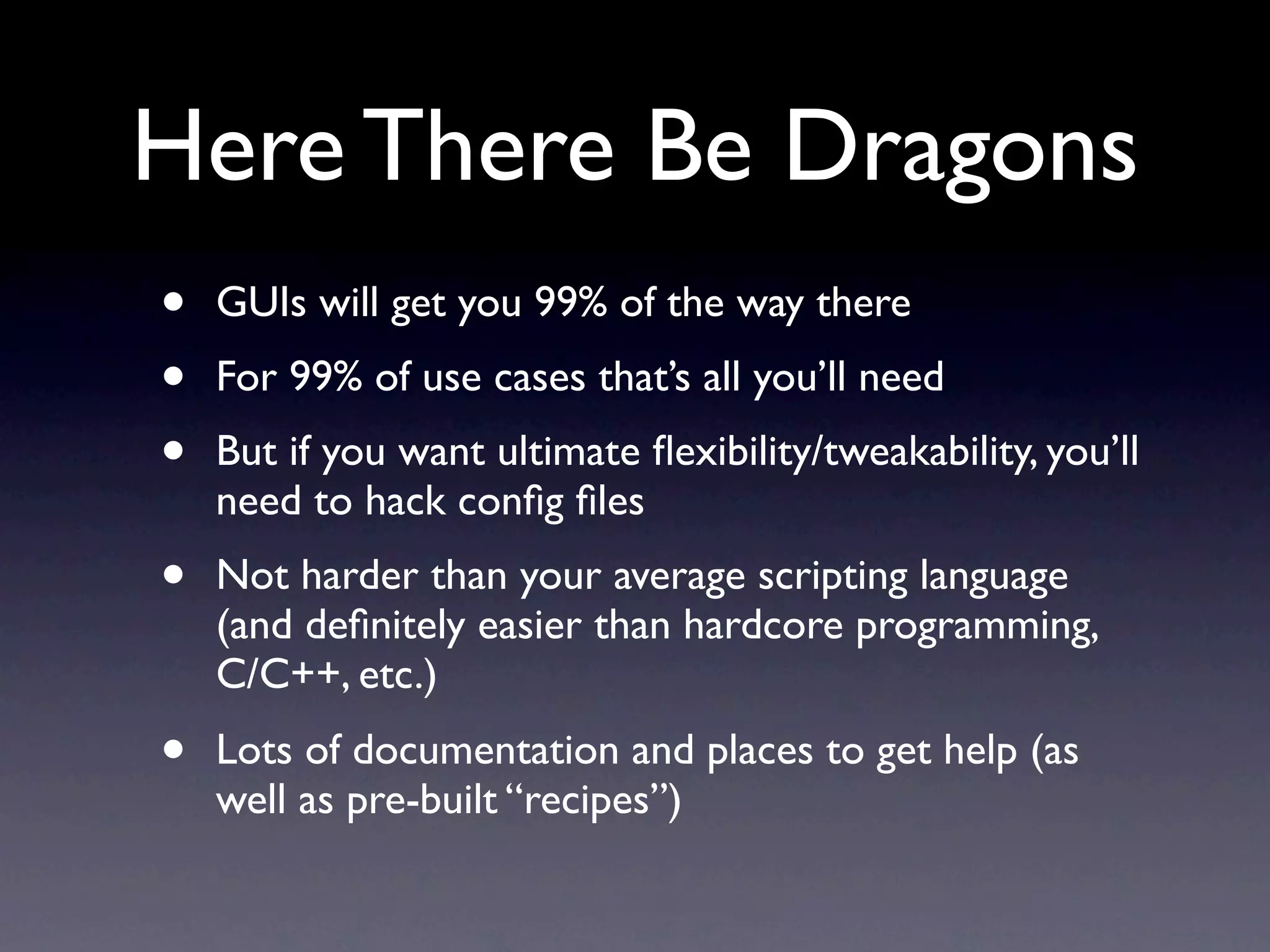 Here There Be Dragons
•   GUIs will get you 99% of the way there
•   For 99% of use cases that’s all you’ll need
•   But if you want ultimate ﬂexibility/tweakability, you’ll
    need to hack conﬁg ﬁles
•   Not harder than your average scripting language
    (and deﬁnitely easier than hardcore programming,
    C/C++, etc.)
•   Lots of documentation and places to get help (as
    well as pre-built “recipes”)
 