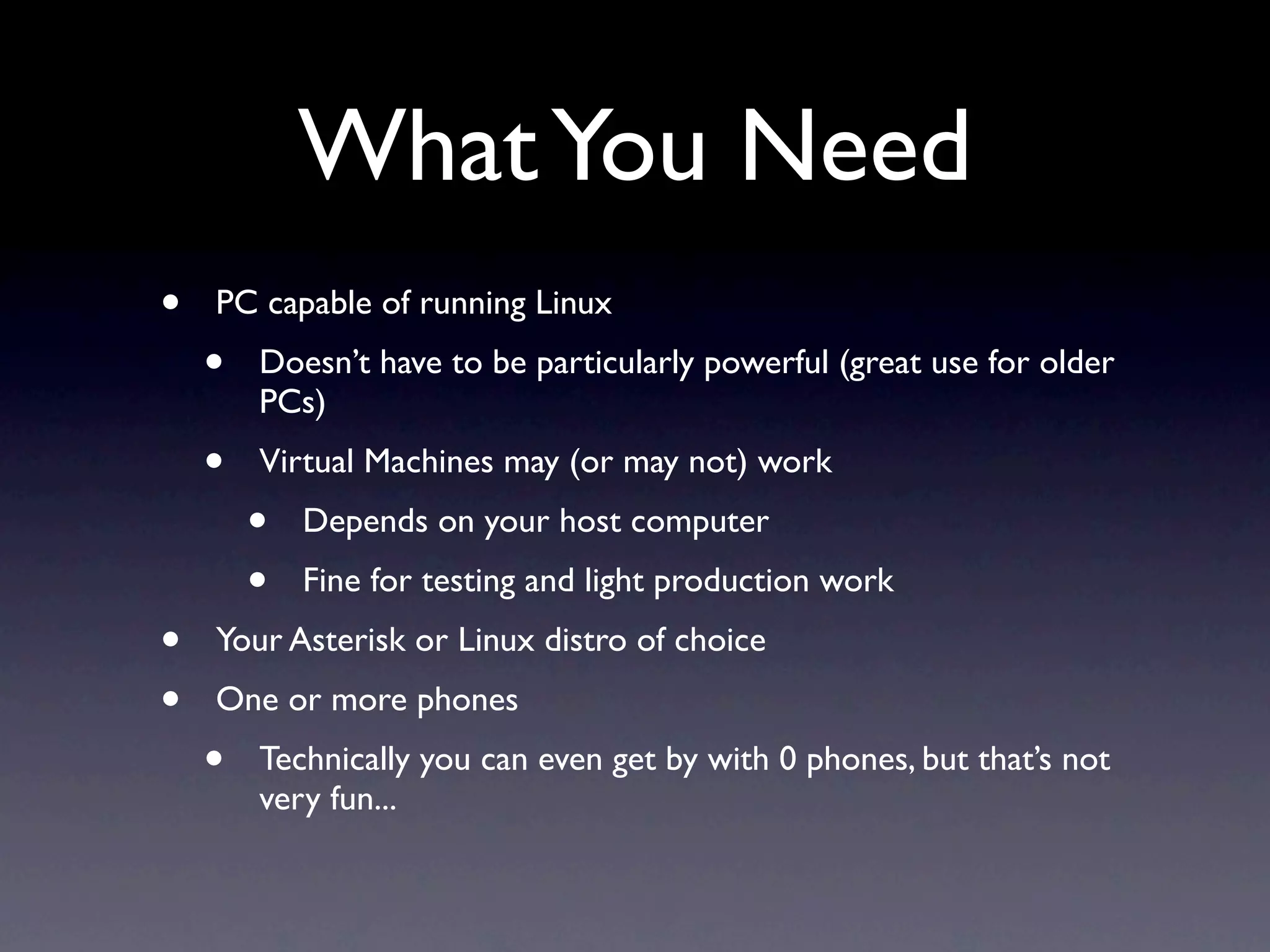 What You Need
•   PC capable of running Linux
    •   Doesn’t have to be particularly powerful (great use for older
        PCs)
    •   Virtual Machines may (or may not) work
        •   Depends on your host computer
        •   Fine for testing and light production work
•   Your Asterisk or Linux distro of choice
•   One or more phones
    •   Technically you can even get by with 0 phones, but that’s not
        very fun...
 