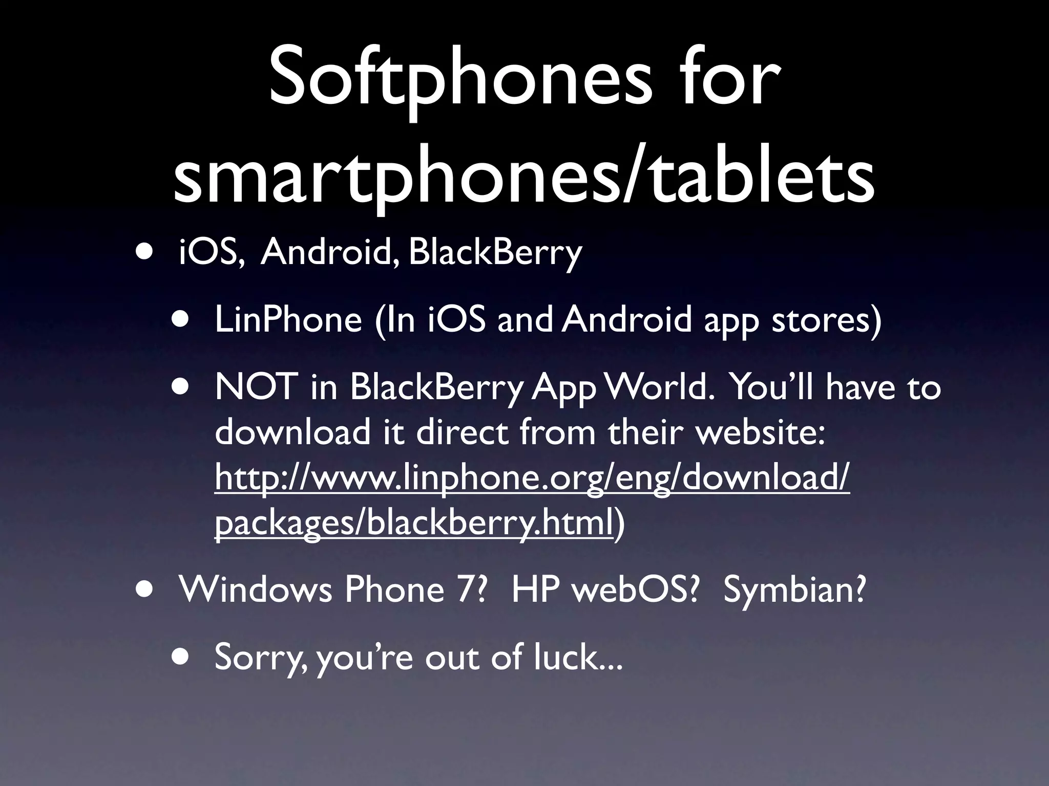 Softphones for
    smartphones/tablets
•   iOS, Android, BlackBerry
    •   LinPhone (In iOS and Android app stores)
    •   NOT in BlackBerry App World. You’ll have to
        download it direct from their website:
        http://www.linphone.org/eng/download/
        packages/blackberry.html)
•   Windows Phone 7? HP webOS? Symbian?
    •   Sorry, you’re out of luck...
 