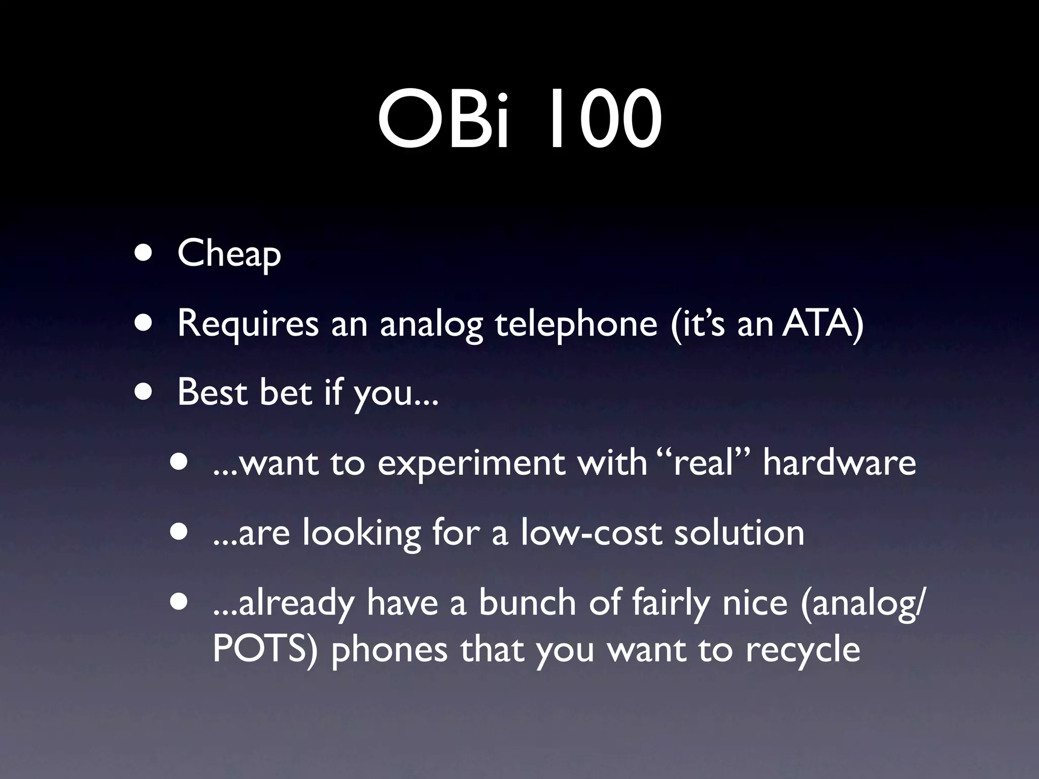 OBi 100
•   Cheap
•   Requires an analog telephone (it’s an ATA)
•   Best bet if you...
    •   ...want to experiment with “real” hardware
    •   ...are looking for a low-cost solution
    •   ...already have a bunch of fairly nice (analog/
        POTS) phones that you want to recycle
 