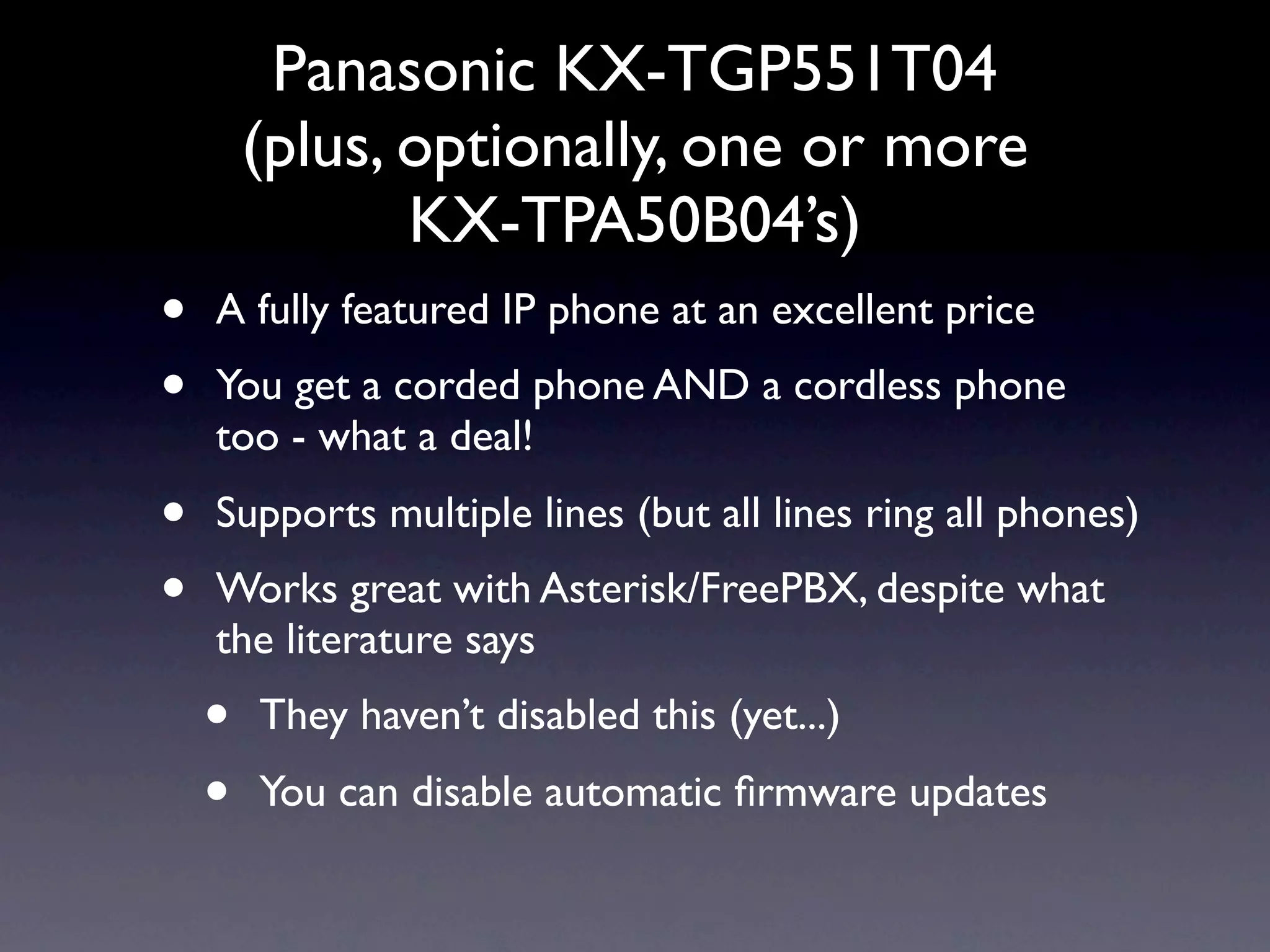 Panasonic KX-TGP551T04
        (plus, optionally, one or more
               KX-TPA50B04’s)
•   A fully featured IP phone at an excellent price
•   You get a corded phone AND a cordless phone
    too - what a deal!
•   Supports multiple lines (but all lines ring all phones)
•   Works great with Asterisk/FreePBX, despite what
    the literature says
    •   They haven’t disabled this (yet...)
    •   You can disable automatic ﬁrmware updates
 
