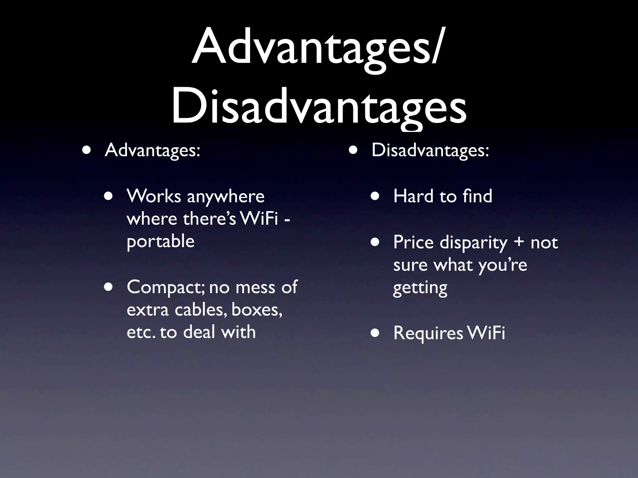 Advantages/
             Disadvantages
•   Advantages:                •   Disadvantages:

    •   Works anywhere             •   Hard to ﬁnd
        where there’s WiFi -
        portable                   •   Price disparity + not
                                       sure what you’re
    •   Compact; no mess of            getting
        extra cables, boxes,
        etc. to deal with          •   Requires WiFi
 