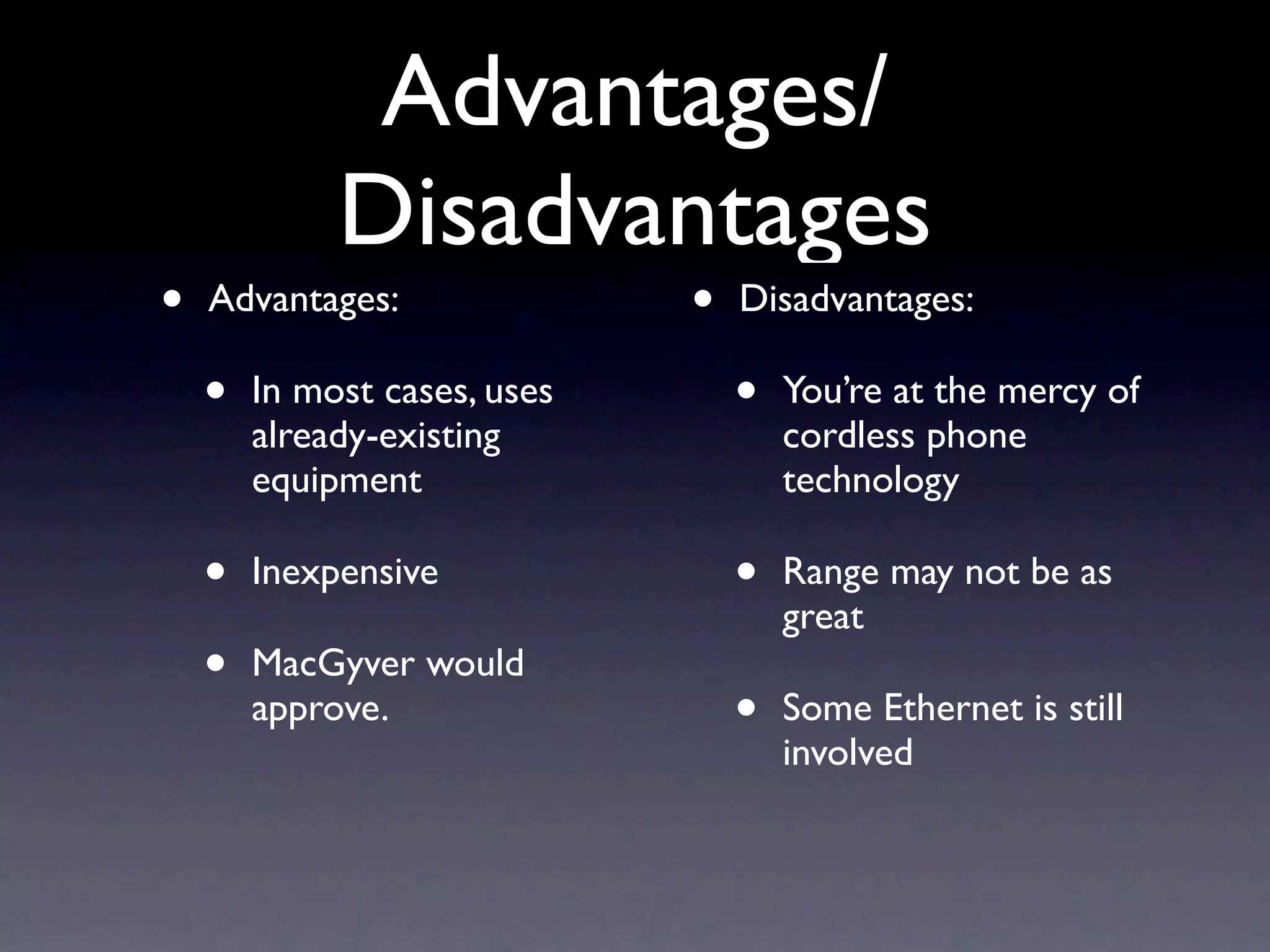 Advantages/
             Disadvantages
•   Advantages:               •   Disadvantages:

    •   In most cases, uses       •   You’re at the mercy of
        already-existing              cordless phone
        equipment                     technology

    •   Inexpensive               •   Range may not be as
                                      great
    •   MacGyver would
        approve.                  •   Some Ethernet is still
                                      involved
 