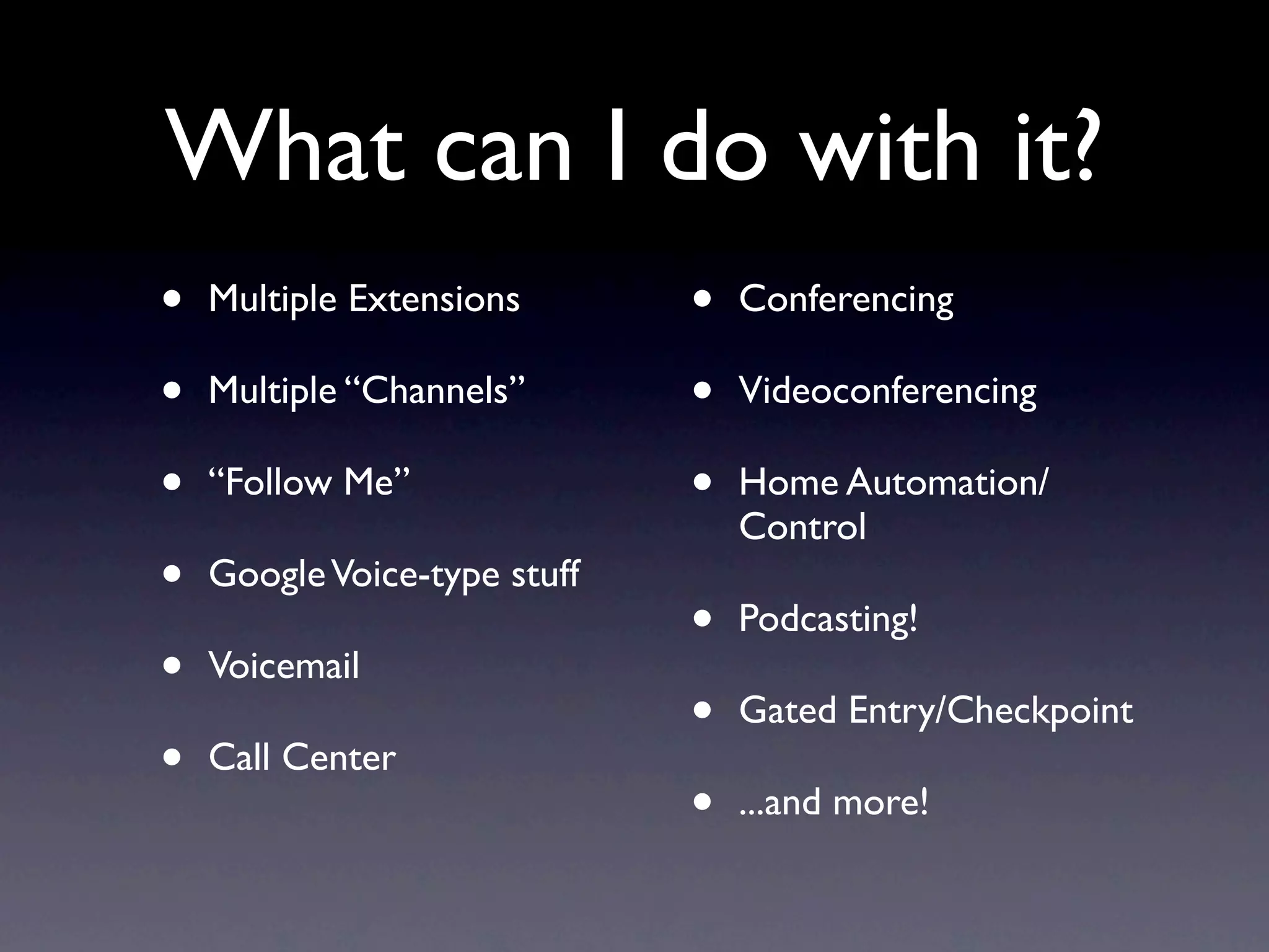 What can I do with it?
•   Multiple Extensions       •   Conferencing

•   Multiple “Channels”       •   Videoconferencing

•   “Follow Me”               •   Home Automation/
                                  Control
•   Google Voice-type stuff
                              •   Podcasting!
•   Voicemail
                              •   Gated Entry/Checkpoint
•   Call Center
                              •   ...and more!
 