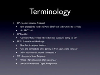 Terminology
•   SIP - Session Initiation Protocol
    •   IETF protocol to handle VoiP and other text and multimedia services
    •   aka RFC 3261
•   SIP Provider
    •   Company that provides inbound and/or outbound calling via SIP
•   PBX - Private Branch Exchange
    •   Box that sits at your business
    •   One end connects to a line coming in from your phone company
    •   All of your internal phones connect to it
•   IVR - Interactive Voice Response
    •   “Press 1 for sales, press 2 for support, ...”
    •   AKA Auto Attendant, Digital Receptionist
 