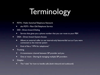 Terminology
•   PSTN - Public Switched Telephone Network
    •   aka POTS - Plain Old Telephone Service
•   DID - Direct Inward Dialing
    •   Service that gives you a phone number that you can route to your PBX
•   DISA - Direct Inward System Access
    •   Allows an external caller to use internal-only features/dial out as if you were
        connected to the internal system
    •   Kind of like a “VPN for telephones”
•   Trunking
    •   A transmission channel between SIP provider and you
    •   One or more - Sharing & managing multiple SIP providers
•   Dialplan
    •   The “rules” for how to handle calls (both inbound and outbound)
 