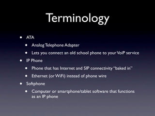 Terminology
•   ATA
    •   Analog Telephone Adapter
    •   Lets you connect an old school phone to your VoiP service
•   IP Phone
    •   Phone that has Internet and SIP connectivity “baked in”
    •   Ethernet (or WiFi) instead of phone wire
•   Softphone
    •   Computer or smartphone/tablet software that functions
        as an IP phone
 