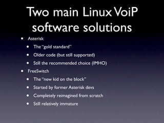 Two main Linux VoiP
     software solutions
•   Asterisk
    •   The “gold standard”
    •   Older code (but still supported)
    •   Still the recommended choice (IMHO)
•   FreeSwitch
    •   The “new kid on the block”
    •   Started by former Asterisk devs
    •   Completely reimagined from scratch
    •   Still relatively immature
 