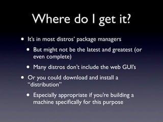Where do I get it?
•   It’s in most distros’ package managers
    •   But might not be the latest and greatest (or
        even complete)
    •   Many distros don’t include the web GUI’s
•   Or you could download and install a
    “distribution”
    •   Especially appropriate if you’re building a
        machine speciﬁcally for this purpose
 