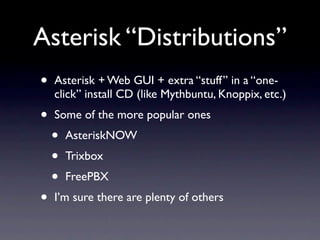 Asterisk “Distributions”
•   Asterisk + Web GUI + extra “stuff” in a “one-
    click” install CD (like Mythbuntu, Knoppix, etc.)
•   Some of the more popular ones
    •   AsteriskNOW
    •   Trixbox
    •   FreePBX
•   I’m sure there are plenty of others
 