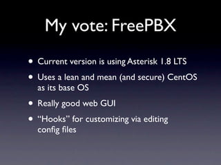 My vote: FreePBX
• Current version is using Asterisk 1.8 LTS
• Uses a lean and mean (and secure) CentOS
  as its base OS
• Really good web GUI
• “Hooks” for customizing via editing
  conﬁg ﬁles
 