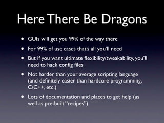 Here There Be Dragons
•   GUIs will get you 99% of the way there
•   For 99% of use cases that’s all you’ll need
•   But if you want ultimate ﬂexibility/tweakability, you’ll
    need to hack conﬁg ﬁles
•   Not harder than your average scripting language
    (and deﬁnitely easier than hardcore programming,
    C/C++, etc.)
•   Lots of documentation and places to get help (as
    well as pre-built “recipes”)
 
