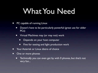 What You Need
•   PC capable of running Linux
    •   Doesn’t have to be particularly powerful (great use for older
        PCs)
    •   Virtual Machines may (or may not) work
        •   Depends on your host computer
        •   Fine for testing and light production work
•   Your Asterisk or Linux distro of choice
•   One or more phones
    •   Technically you can even get by with 0 phones, but that’s not
        very fun...
 