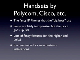 Handsets by
  Polycom, Cisco, etc.
• The fancy IP Phones that the “big boys” use
• Some are fairly inexpensive, but the price
  goes up fast
• Lots of fancy features (on the higher end
  units)
• Recommended for new business
  installations
 
