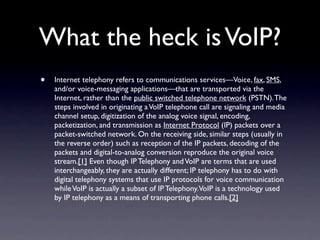 What the heck is VoIP?
•   Internet telephony refers to communications services—Voice, fax, SMS,
    and/or voice-messaging applications—that are transported via the
    Internet, rather than the public switched telephone network (PSTN). The
    steps involved in originating a VoIP telephone call are signaling and media
    channel setup, digitization of the analog voice signal, encoding,
    packetization, and transmission as Internet Protocol (IP) packets over a
    packet-switched network. On the receiving side, similar steps (usually in
    the reverse order) such as reception of the IP packets, decoding of the
    packets and digital-to-analog conversion reproduce the original voice
    stream.[1] Even though IP Telephony and VoIP are terms that are used
    interchangeably, they are actually different; IP telephony has to do with
    digital telephony systems that use IP protocols for voice communication
    while VoIP is actually a subset of IP Telephony.VoIP is a technology used
    by IP telephony as a means of transporting phone calls.[2]
 