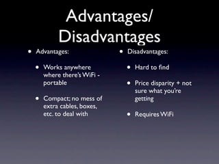 Advantages/
             Disadvantages
•   Advantages:                •   Disadvantages:

    •   Works anywhere             •   Hard to ﬁnd
        where there’s WiFi -
        portable                   •   Price disparity + not
                                       sure what you’re
    •   Compact; no mess of            getting
        extra cables, boxes,
        etc. to deal with          •   Requires WiFi
 