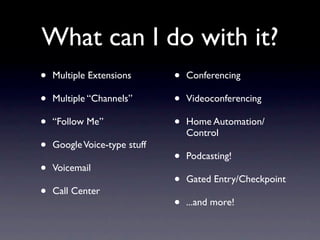 What can I do with it?
•   Multiple Extensions       •   Conferencing

•   Multiple “Channels”       •   Videoconferencing

•   “Follow Me”               •   Home Automation/
                                  Control
•   Google Voice-type stuff
                              •   Podcasting!
•   Voicemail
                              •   Gated Entry/Checkpoint
•   Call Center
                              •   ...and more!
 