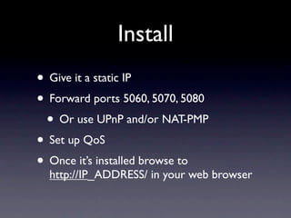 Install
• Give it a static IP
• Forward ports 5060, 5070, 5080
 • Or use UPnP and/or NAT-PMP
• Set up QoS
• Once it’s installed browse to
  http://IP_ADDRESS/ in your web browser
 