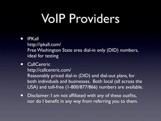 VoIP Providers
•   IPKall
    http://ipkall.com/
    Free Washington State area dial-in only (DID) numbers,
    ideal for testing
•   CallCentric
    http://callcentric.com/
    Reasonably priced dial-in (DID) and dial-out plans, for
    both individuals and businesses. Both local (all across the
    USA) and toll-free (1-800/877/866) numbers are available.
•   Disclaimer: I am not afﬁliated with any of these outﬁts,
    nor do I beneﬁt in any way from referring you to them.
 