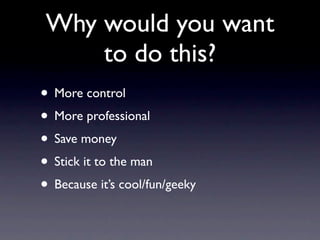 Why would you want
     to do this?
• More control
• More professional
• Save money
• Stick it to the man
• Because it’s cool/fun/geeky
 