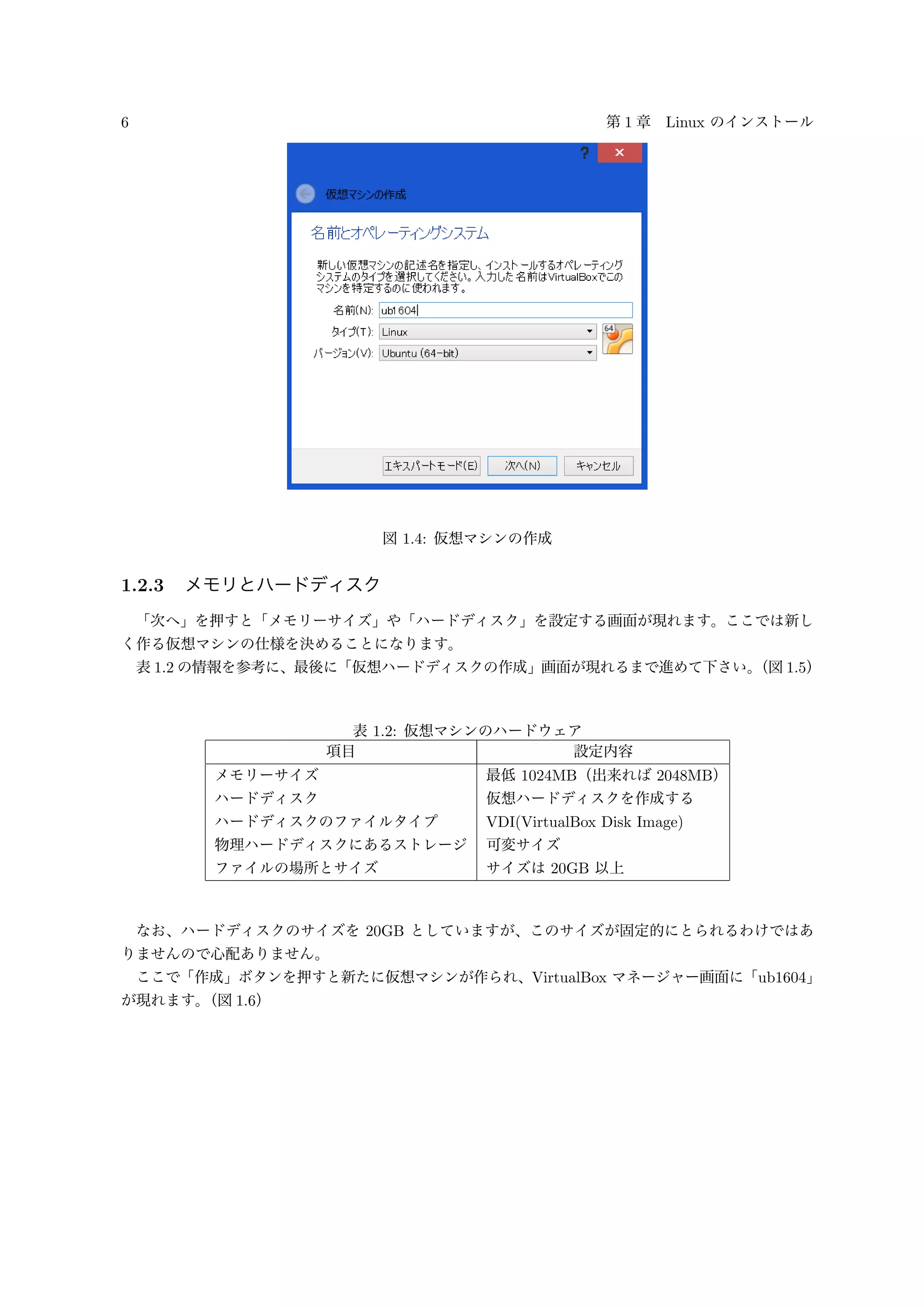 6 第 1 章 Linux のインストール
図 1.4: 仮想マシンの作成
1.2.3 メモリとハードディスク
「次へ」を押すと「メモリーサイズ」や「ハードディスク」を設定する画面が現れます。ここでは新し
く作る仮想マシンの仕様を決めることになります。
表 1.2 の情報を参考に、最後に「仮想ハードディスクの作成」画面が現れるまで進めて下さい。（図 1.5）
表 1.2: 仮想マシンのハードウェア
項目 設定内容
メモリーサイズ 最低 1024MB（出来れば 2048MB）
ハードディスク 仮想ハードディスクを作成する
ハードディスクのファイルタイプ VDI(VirtualBox Disk Image)
物理ハードディスクにあるストレージ 可変サイズ
ファイルの場所とサイズ サイズは 20GB 以上
なお、ハードディスクのサイズを 20GB としていますが、このサイズが固定的にとられるわけではあ
りませんので心配ありません。
ここで「作成」ボタンを押すと新たに仮想マシンが作られ、VirtualBox マネージャー画面に「ub1604」
が現れます。（図 1.6）
 