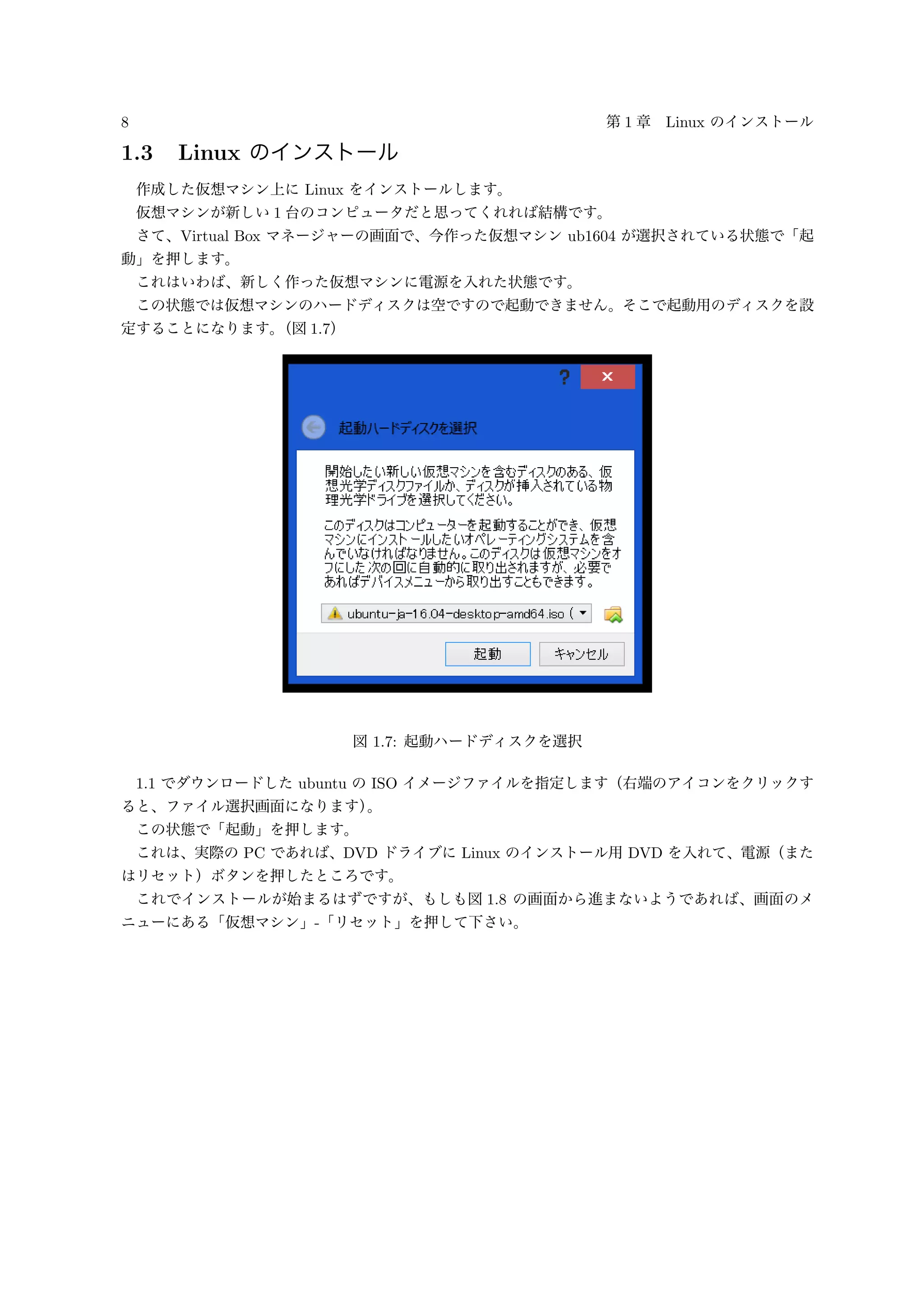 8 第 1 章 Linux のインストール
1.3 Linux のインストール
作成した仮想マシン上に Linux をインストールします。
仮想マシンが新しい 1 台のコンピュータだと思ってくれれば結構です。
さて、Virtual Box マネージャーの画面で、今作った仮想マシン ub1604 が選択されている状態で「起
動」を押します。
これはいわば、新しく作った仮想マシンに電源を入れた状態です。
この状態では仮想マシンのハードディスクは空ですので起動できません。そこで起動用のディスクを設
定することになります。（図 1.7）
図 1.7: 起動ハードディスクを選択
1.1 でダウンロードした ubuntu の ISO イメージファイルを指定します（右端のアイコンをクリックす
ると、ファイル選択画面になります）。
この状態で「起動」を押します。
これは、実際の PC であれば、DVD ドライブに Linux のインストール用 DVD を入れて、電源（また
はリセット）ボタンを押したところです。
これでインストールが始まるはずですが、もしも図 1.8 の画面から進まないようであれば、画面のメ
ニューにある「仮想マシン」-「リセット」を押して下さい。
 
