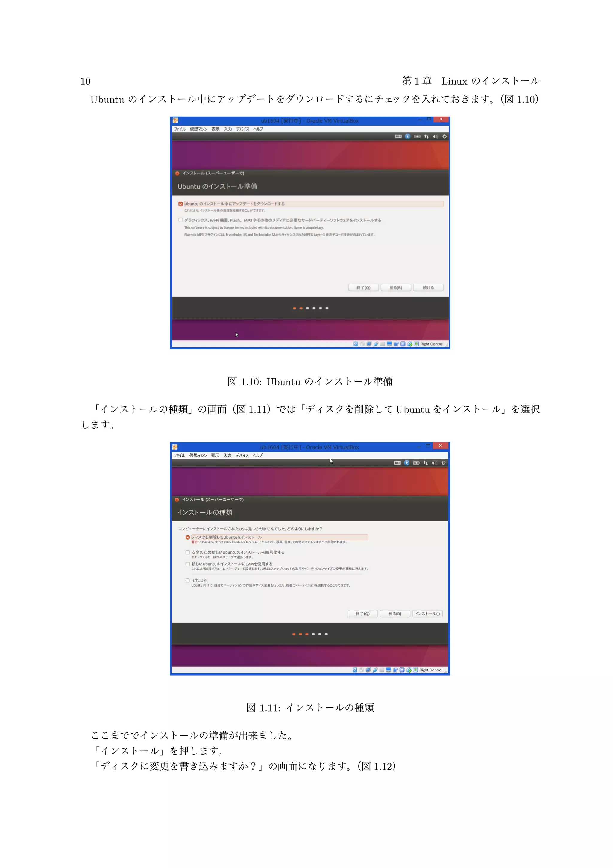 10 第 1 章 Linux のインストール
Ubuntu のインストール中にアップデートをダウンロードするにチェックを入れておきます。（図 1.10）
図 1.10: Ubuntu のインストール準備
「インストールの種類」の画面（図 1.11）では「ディスクを削除して Ubuntu をインストール」を選択
します。
図 1.11: インストールの種類
ここまででインストールの準備が出来ました。
「インストール」を押します。
「ディスクに変更を書き込みますか？」の画面になります。（図 1.12）
 