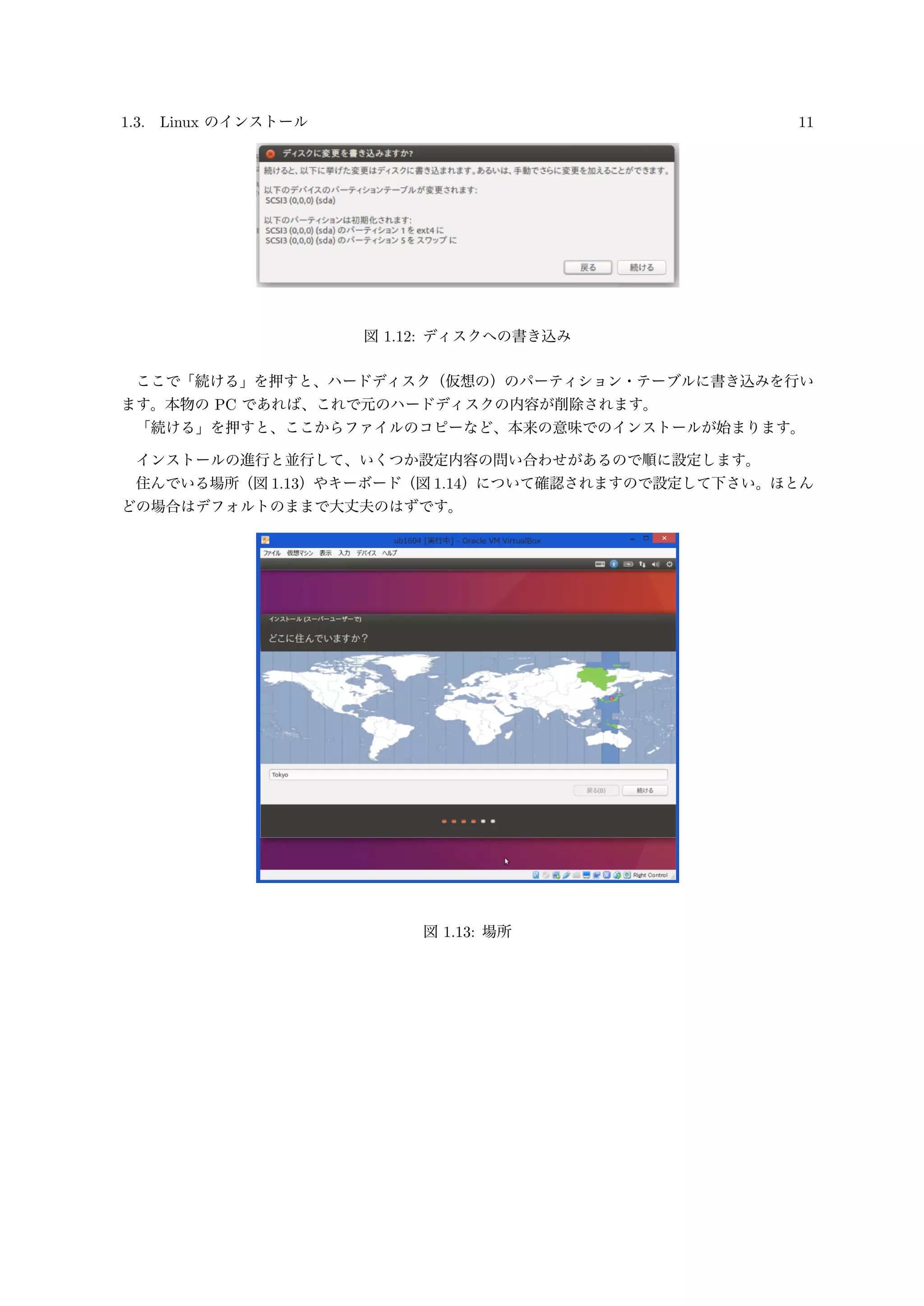1.3. Linux のインストール 11
図 1.12: ディスクへの書き込み
ここで「続ける」を押すと、ハードディスク（仮想の）のパーティション・テーブルに書き込みを行い
ます。本物の PC であれば、これで元のハードディスクの内容が削除されます。
「続ける」を押すと、ここからファイルのコピーなど、本来の意味でのインストールが始まります。
インストールの進行と並行して、いくつか設定内容の問い合わせがあるので順に設定します。
住んでいる場所（図 1.13）やキーボード（図 1.14）について確認されますので設定して下さい。ほとん
どの場合はデフォルトのままで大丈夫のはずです。
図 1.13: 場所
 